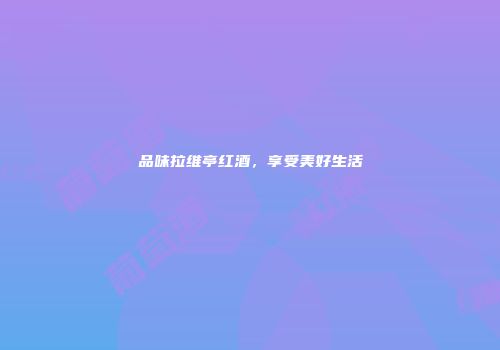 品味拉维亭红酒，享受美好生活