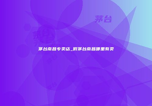 茅台南昌专卖店_假茅台南昌哪里有卖