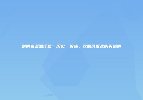 剑南春名酒详述：历史、价格、收藏价值及购买指南