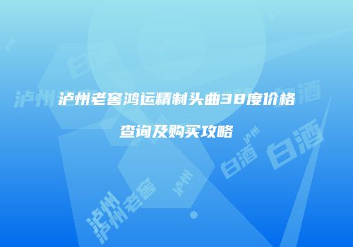 泸州老窖鸿运精制头曲38度价格查询及购买攻略