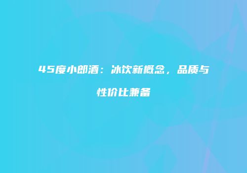45度小郎酒：冰饮新概念，品质与性价比兼备