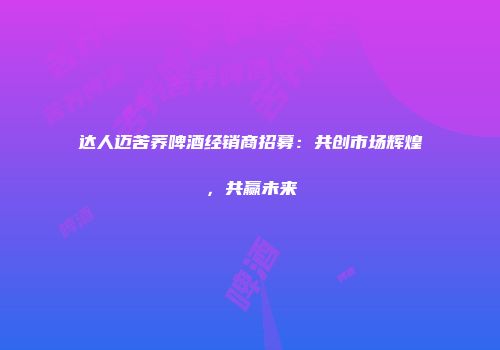 达人迈苦荞啤酒经销商招募：共创市场辉煌，共赢未来