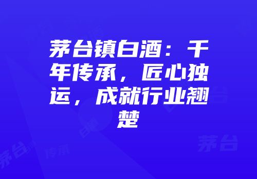 茅台镇白酒：千年传承，匠心独运，成就行业翘楚