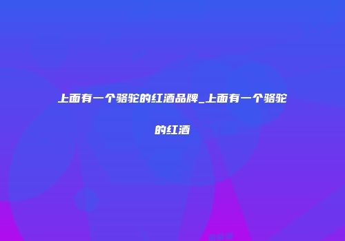 上面有一个骆驼的红酒品牌_上面有一个骆驼的红酒