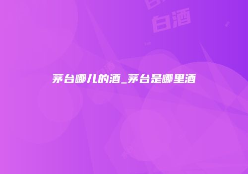 茅台哪儿的酒_茅台是哪里酒