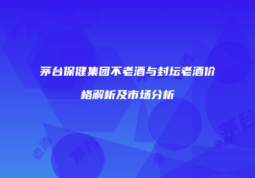 茅台保健集团不老酒与封坛老酒价格解析及市场分析