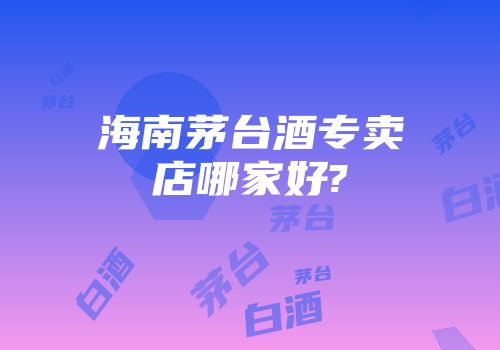 海南茅台酒专卖店哪家好?