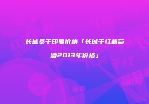 长城桑干印象价格「长城干红葡萄酒2013年价格」