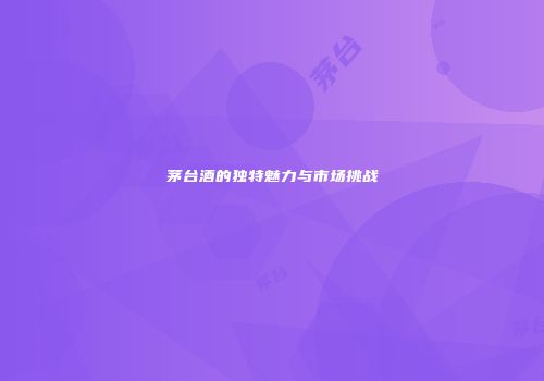 茅台酒的独特魅力与市场挑战