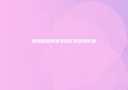 啤酒瓶和啤酒支的区别及其影响