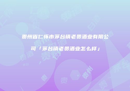 贵州省仁怀市茅台镇老贵酒业有限公司「茅台镇老贵酒业怎么样」