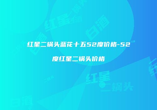 红星二锅头蓝花十五52度价格-52度红星二锅头价格
