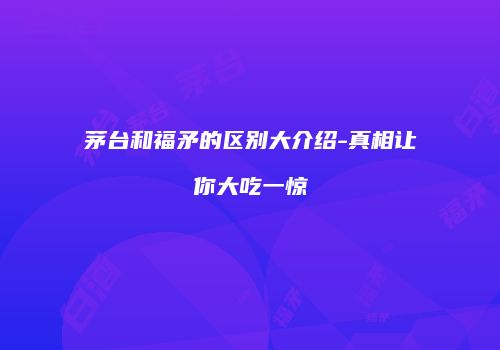 茅台和福矛的区别大介绍-真相让你大吃一惊