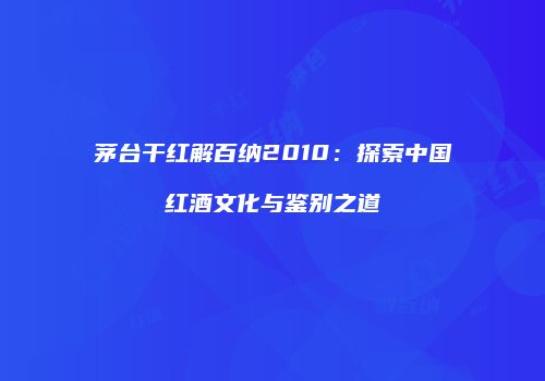 茅台干红解百纳2010：探索中国红酒文化与鉴别之道
