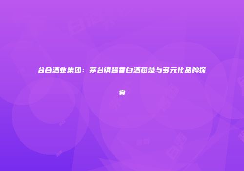台合酒业集团：茅台镇酱香白酒翘楚与多元化品牌探索