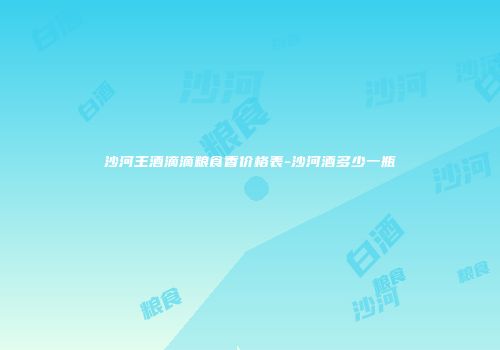沙河王酒滴滴粮食香价格表-沙河酒多少一瓶