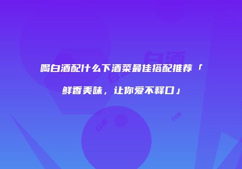 喝白酒配什么下酒菜最佳搭配推荐「鲜香美味，让你爱不释口」