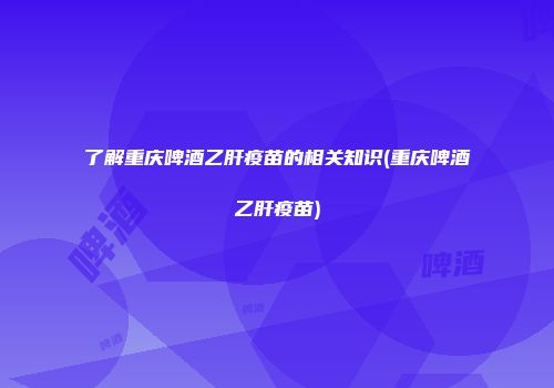 了解重庆啤酒乙肝疫苗的相关知识(重庆啤酒乙肝疫苗)