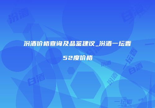 汾酒价格查询及品鉴建议_汾酒一坛香52度价格