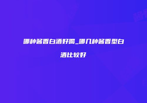 哪种酱香白酒好喝_哪几种酱香型白酒比较好