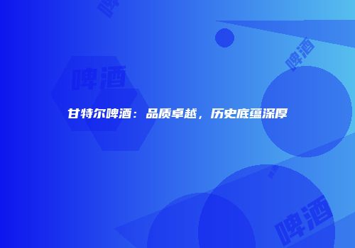 甘特尔啤酒：品质卓越，历史底蕴深厚