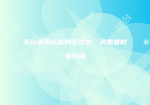 茅台酒真伪鉴别全攻略：消费者防骗指南