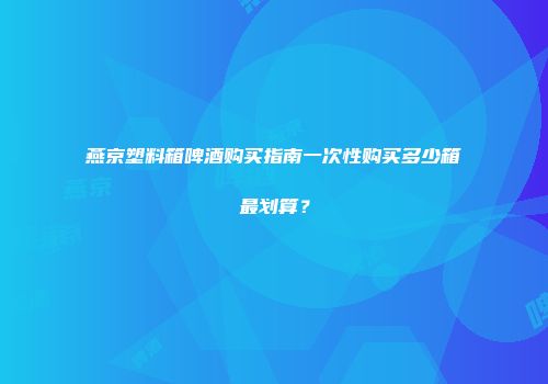 燕京塑料箱啤酒购买指南一次性购买多少箱最划算？