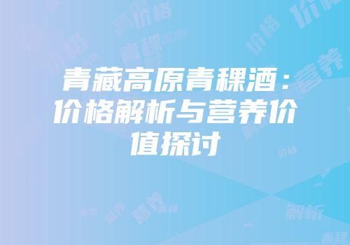 青藏高原青稞酒：价格解析与营养价值探讨