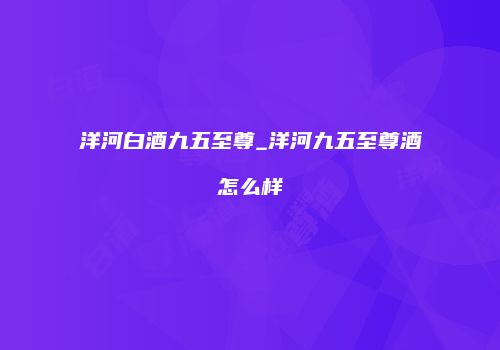 洋河白酒九五至尊_洋河九五至尊酒怎么样