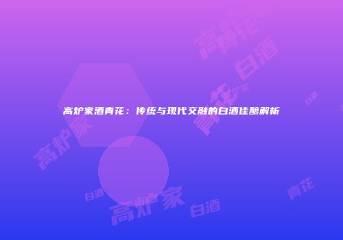 高炉家酒青花：传统与现代交融的白酒佳酿解析