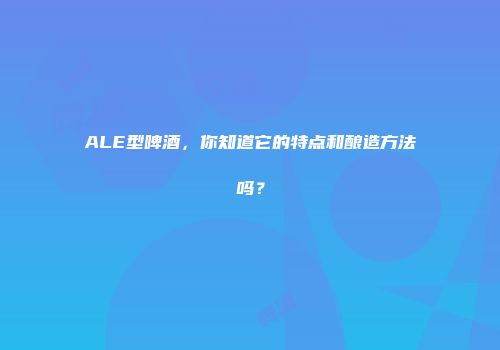ALE型啤酒，你知道它的特点和酿造方法吗？