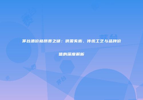 茅台酒价格昂贵之谜：供需失衡、传统工艺与品牌价值的深度解析