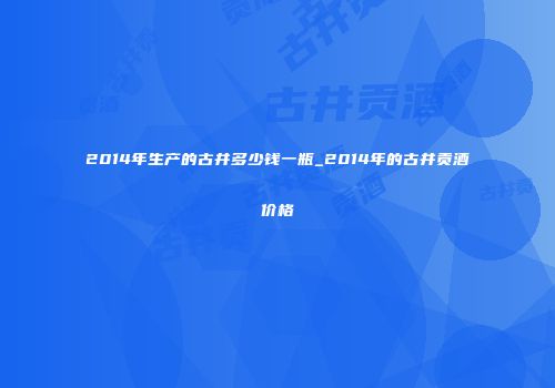 2014年生产的古井多少钱一瓶_2014年的古井贡酒价格