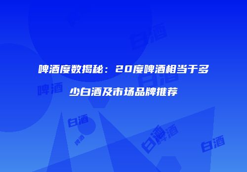 啤酒度数揭秘：20度啤酒相当于多少白酒及市场品牌推荐