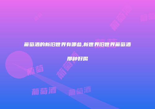 葡萄酒的新旧世界有哪些,新世界旧世界葡萄酒那种好喝