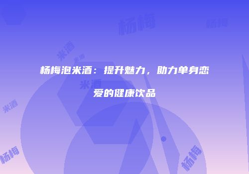 杨梅泡米酒：提升魅力，助力单身恋爱的健康饮品