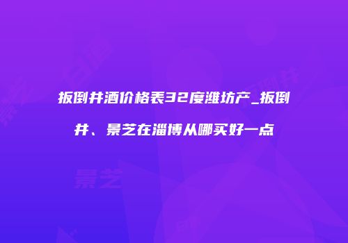 扳倒井酒价格表32度潍坊产_扳倒井、景芝在淄博从哪买好一点