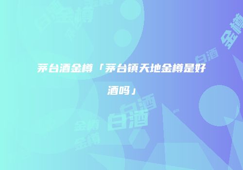 茅台酒金樽「茅台镇天地金樽是好酒吗」
