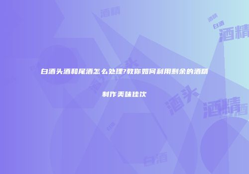 白酒头酒和尾酒怎么处理?教你如何利用剩余的酒精制作美味佳饮