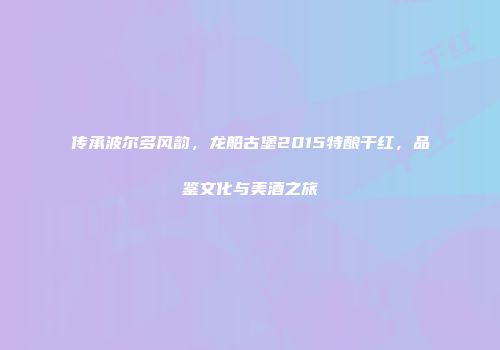 传承波尔多风韵，龙船古堡2015特酿干红，品鉴文化与美酒之旅