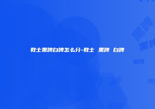 教士黑啤白啤怎么分-教士 黑啤 白啤