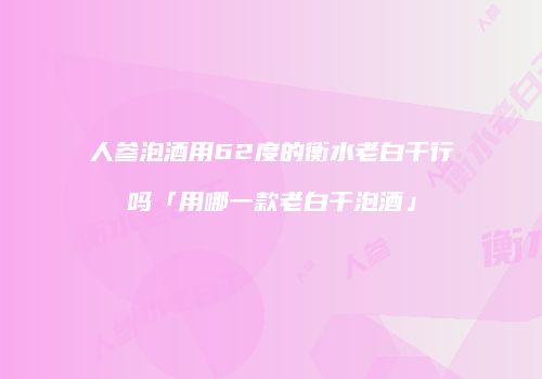 人参泡酒用62度的衡水老白干行吗「用哪一款老白干泡酒」