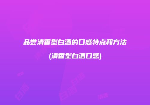 品尝清香型白酒的口感特点和方法(清香型白酒口感)