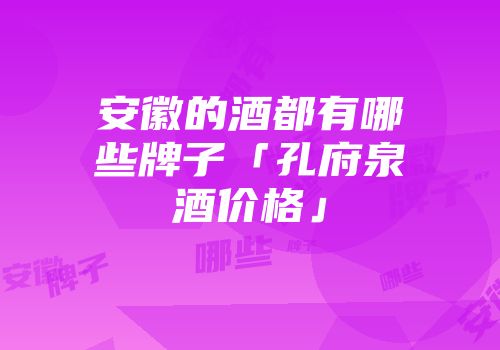安徽的酒都有哪些牌子「孔府泉酒价格」