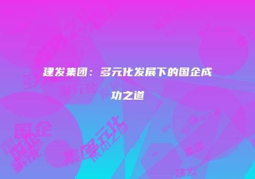 建发集团：多元化发展下的国企成功之道