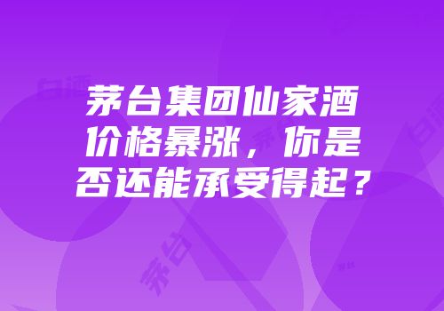 茅台集团仙家酒价格暴涨，你是否还能承受得起？