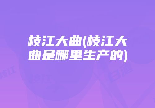 枝江大曲(枝江大曲是哪里生产的)