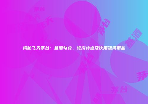 揭秘飞天茅台：基酒勾兑、轮次特点及饮用疑问解答
