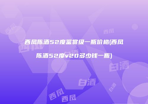 西凤陈酒52度鉴赏级一瓶价格(西凤陈酒52度v20多少钱一瓶)