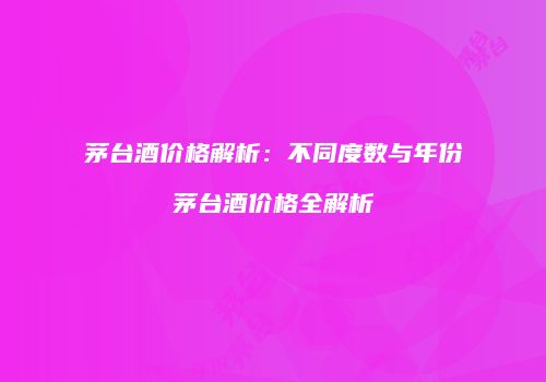 茅台酒价格解析：不同度数与年份茅台酒价格全解析